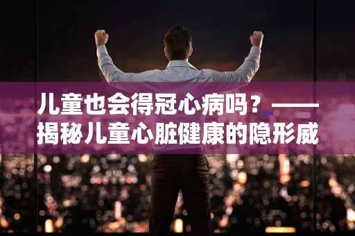 儿童也会得冠心病吗？——揭秘儿童心脏健康的隐形威胁