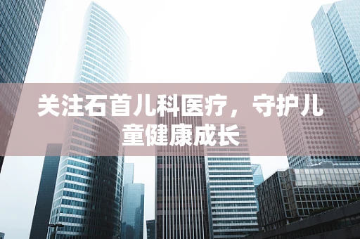 关注石首儿科医疗，守护儿童健康成长