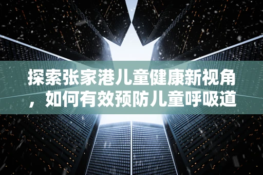 探索张家港儿童健康新视角，如何有效预防儿童呼吸道疾病？