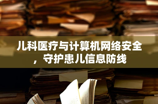 儿科医疗与计算机网络安全，守护患儿信息防线