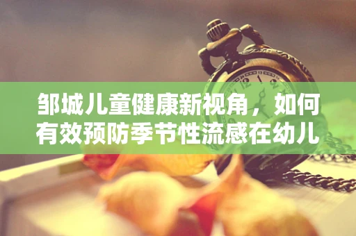 邹城儿童健康新视角，如何有效预防季节性流感在幼儿园的传播？