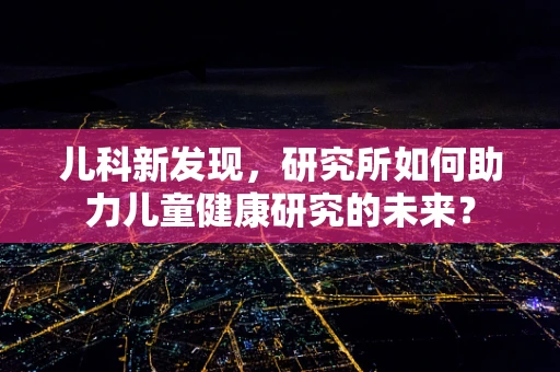 儿科新发现，研究所如何助力儿童健康研究的未来？
