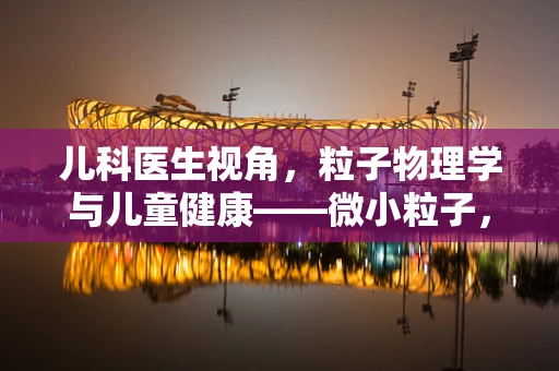 儿科医生视角，粒子物理学与儿童健康——微小粒子，大健康奥秘？