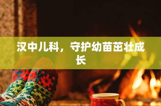 汉中儿科，守护幼苗茁壮成长