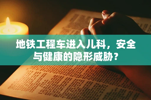 地铁工程车进入儿科，安全与健康的隐形威胁？