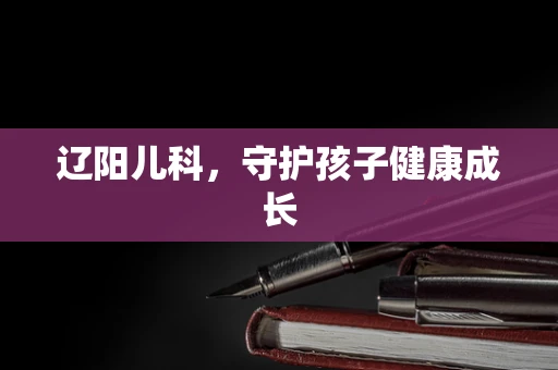 辽阳儿科，守护孩子健康成长