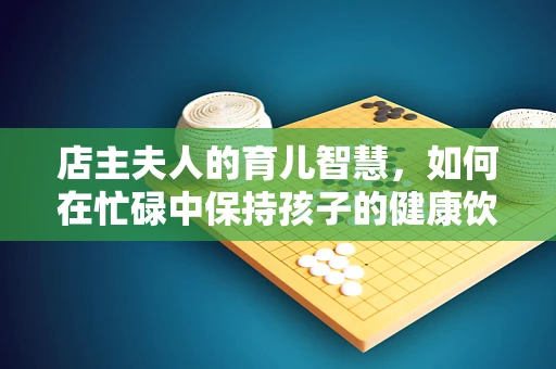 店主夫人的育儿智慧，如何在忙碌中保持孩子的健康饮食习惯？
