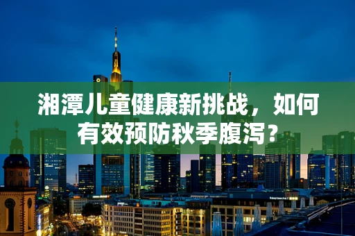 湘潭儿童健康新挑战，如何有效预防秋季腹泻？