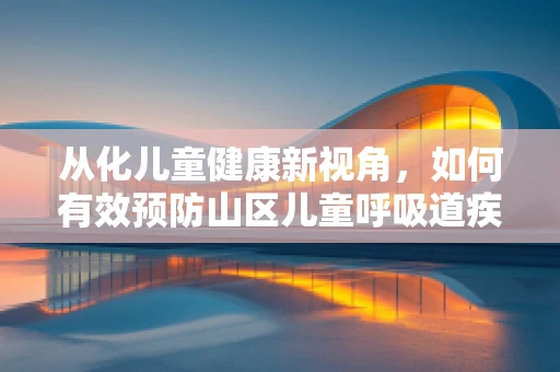 从化儿童健康新视角，如何有效预防山区儿童呼吸道疾病？