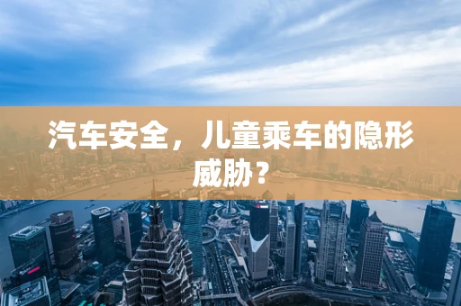 汽车安全，儿童乘车的隐形威胁？