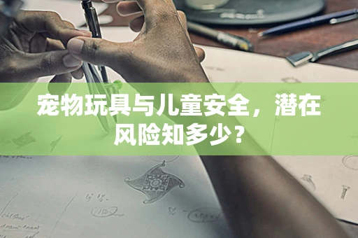 宠物玩具与儿童安全，潜在风险知多少？
