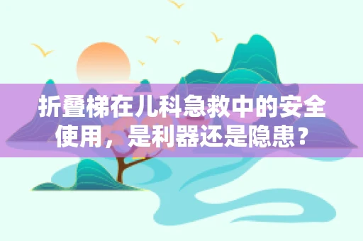 折叠梯在儿科急救中的安全使用，是利器还是隐患？