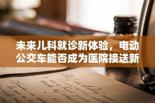 未来儿科就诊新体验，电动公交车能否成为医院接送新宠？