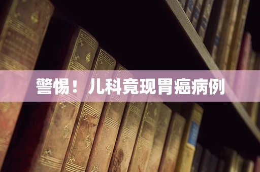 警惕！儿科竟现胃癌病例