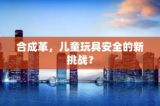 合成革，儿童玩具安全的新挑战？