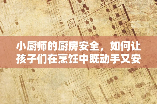 小厨师的厨房安全，如何让孩子们在烹饪中既动手又安心？