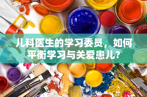 儿科医生的学习委员，如何平衡学习与关爱患儿？