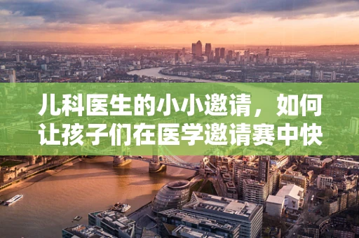 儿科医生的小小邀请，如何让孩子们在医学邀请赛中快乐学习？