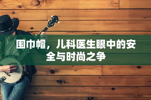 围巾帽，儿科医生眼中的安全与时尚之争