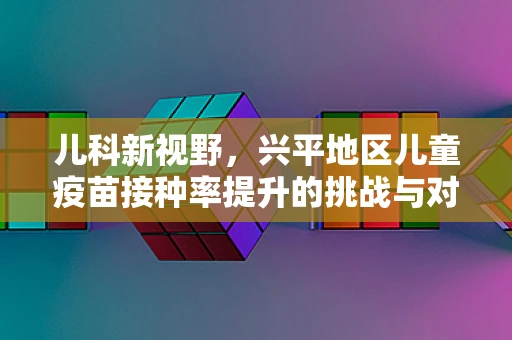 儿科新视野，兴平地区儿童疫苗接种率提升的挑战与对策