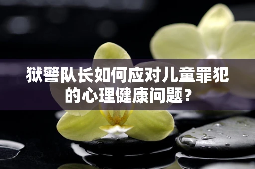 狱警队长如何应对儿童罪犯的心理健康问题？