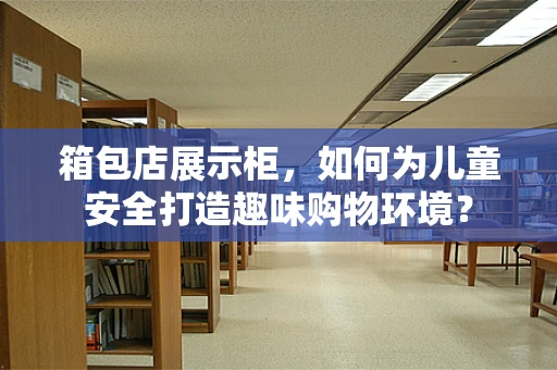 箱包店展示柜，如何为儿童安全打造趣味购物环境？