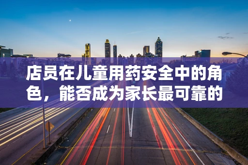 店员在儿童用药安全中的角色，能否成为家长最可靠的第二双眼睛？