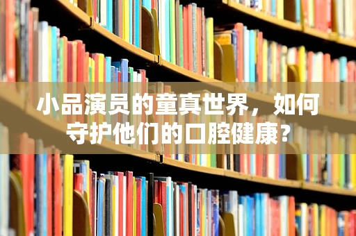 小品演员的童真世界，如何守护他们的口腔健康？