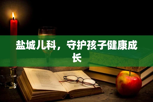 盐城儿科，守护孩子健康成长