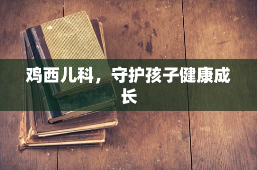 鸡西儿科，守护孩子健康成长