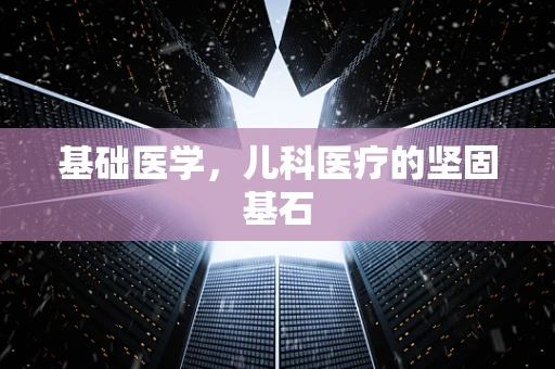 基础医学，儿科医疗的坚固基石