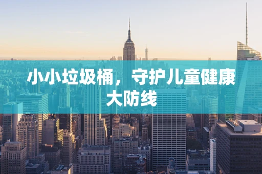 小小垃圾桶，守护儿童健康大防线