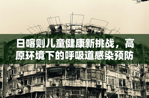 日喀则儿童健康新挑战，高原环境下的呼吸道感染预防策略