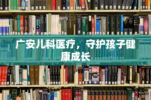 广安儿科医疗，守护孩子健康成长