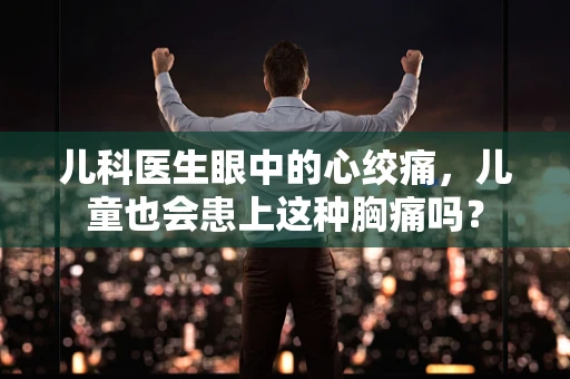 儿科医生眼中的心绞痛，儿童也会患上这种胸痛吗？