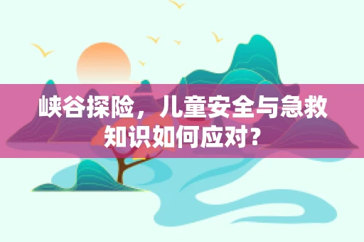 峡谷探险，儿童安全与急救知识如何应对？