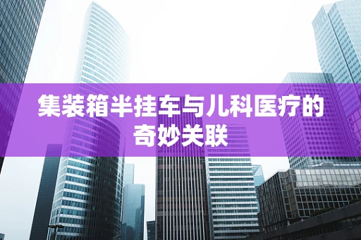 集装箱半挂车与儿科医疗的奇妙关联