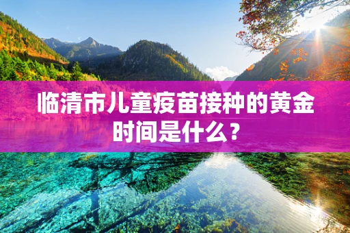 临清市儿童疫苗接种的黄金时间是什么？