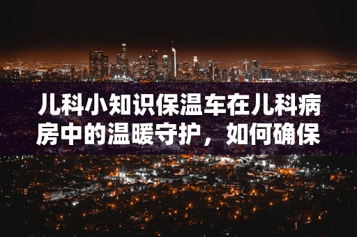 儿科小知识保温车在儿科病房中的温暖守护，如何确保安全与有效？