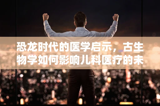 恐龙时代的医学启示，古生物学如何影响儿科医疗的未来？