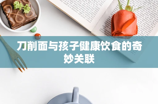刀削面与孩子健康饮食的奇妙关联