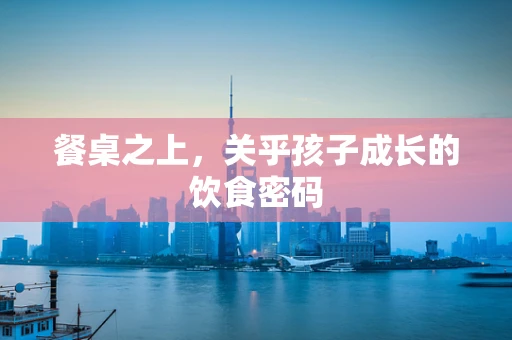 餐桌之上，关乎孩子成长的饮食密码