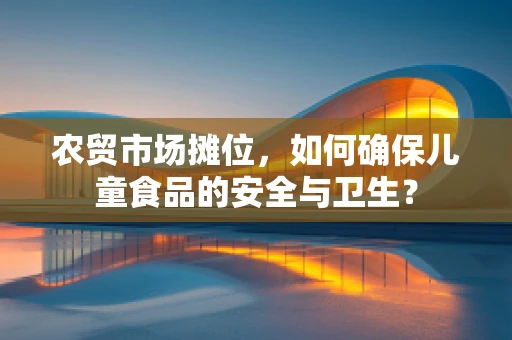 农贸市场摊位，如何确保儿童食品的安全与卫生？