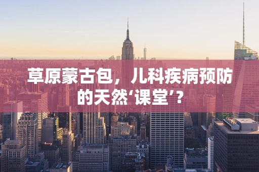 草原蒙古包，儿科疾病预防的天然‘课堂’？