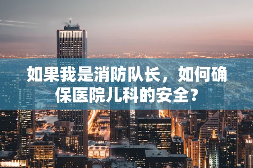 如果我是消防队长，如何确保医院儿科的安全？