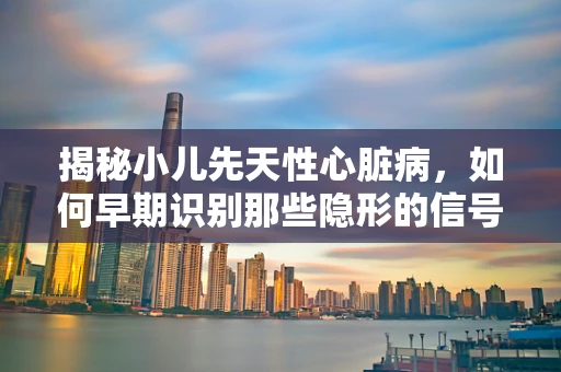 揭秘小儿先天性心脏病，如何早期识别那些隐形的信号？