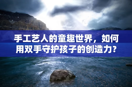 手工艺人的童趣世界，如何用双手守护孩子的创造力？