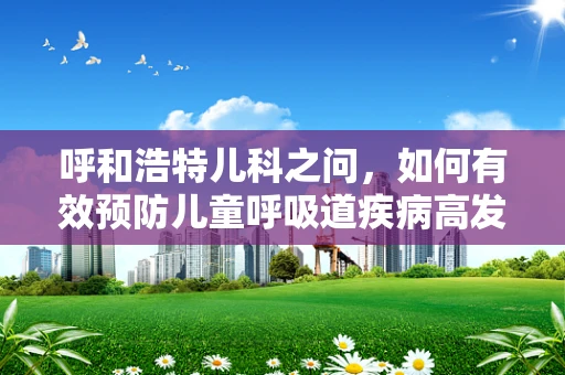 呼和浩特儿科之问，如何有效预防儿童呼吸道疾病高发季的挑战？