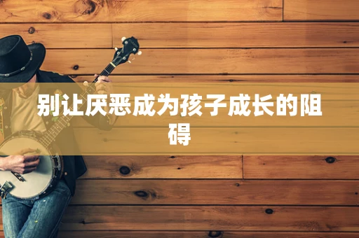 别让厌恶成为孩子成长的阻碍