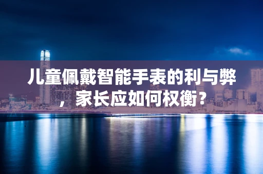 儿童佩戴智能手表的利与弊，家长应如何权衡？